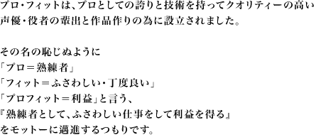 プロ・フィットは、プロとしての誇りと技術を持ってクオリティーの高い声優・役者の輩出と作品作りの為に設立されました。その名の恥じぬように「プロ＝熟練者」「フィット＝ふさわしい・丁度良い」『プロフィット＝利益』と言う、『熟練者として、ふさわしい仕事して利益を上げよう』をモットーに邁進するつもりです。